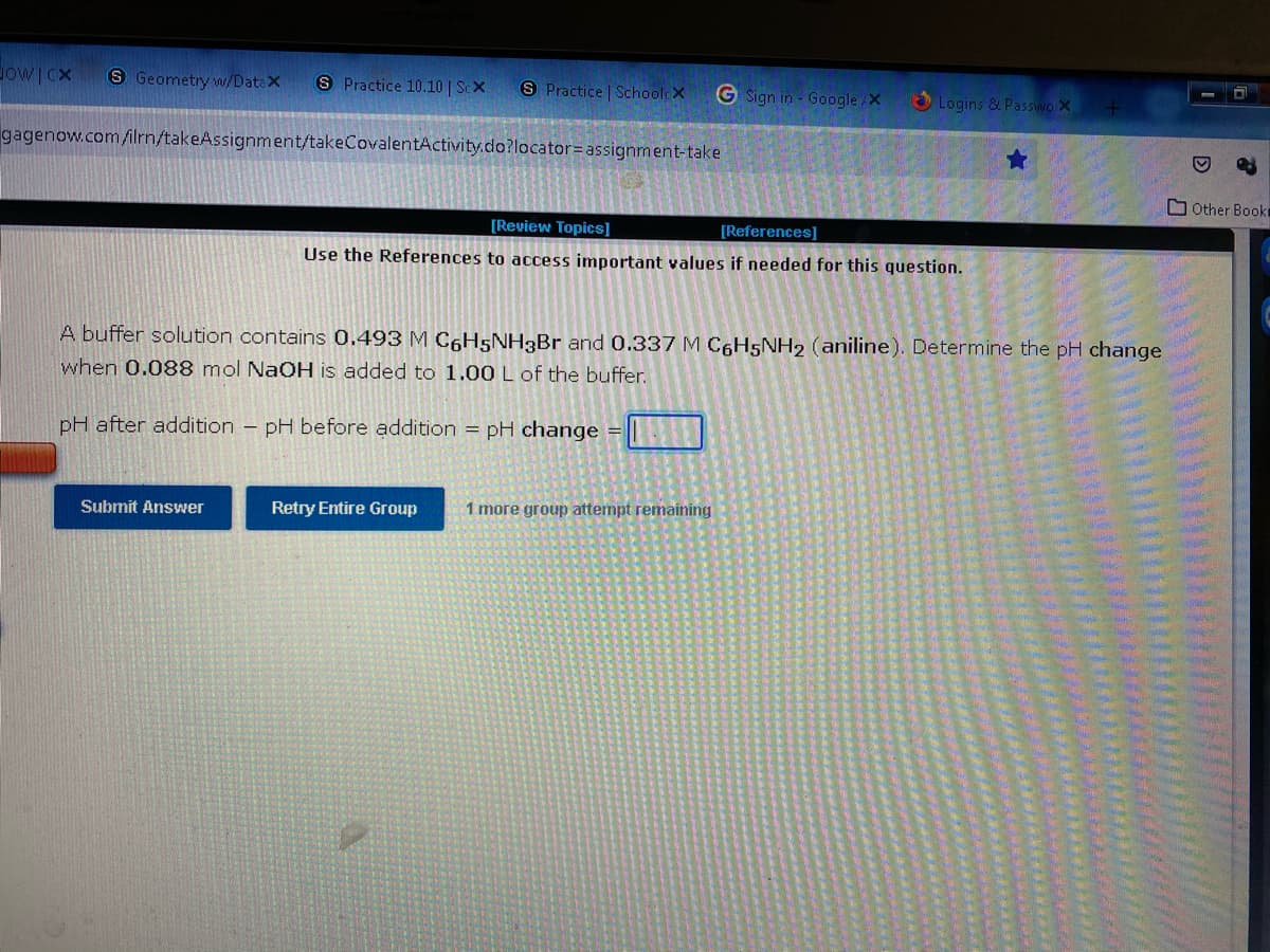 HOWICX S Geometry w/Datax S Practice 10.10 | Sex
S Practice | SchoolcX
G Sign in - Google/X
Logins & Passwo X +
gagenow.com/ilrn/takeAssignment/takeCovalentActivity.do?locator= assignment-take
★
Other Booki
[Review Topics]
[References]
Use the References to access important values if needed for this question.
A buffer solution contains 0.493 M C6H5NH3Br and 0.337 M C6H5NH2 (aniline). Determine the pH change
when 0.088 mol NaOH is added to 1.00 L of the buffer.
pH after addition - pH before addition = pH change
Submit Answer
Retry Entire Group
1 more group attempt remaining
HANA
D
??
ak