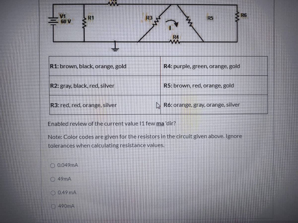 R6
V1
60 V
R1
R3
R5
R4
R1: brown, black, orange, gold
R4: purple, green, orange, gold
R2: gray, black, red, silver
R5: brown, red, orange, gold
R3: red, red, orange, silver
A R6: orange, gray, orange, silver
Enabled review of the current value 11 few ma 'dir?
Note: Color codes are given for the resistors in the circuit given above. Ignore
tolerances when calculating resistance values.
0.049mA
O 49mA
O 0.49 mA
490mA
