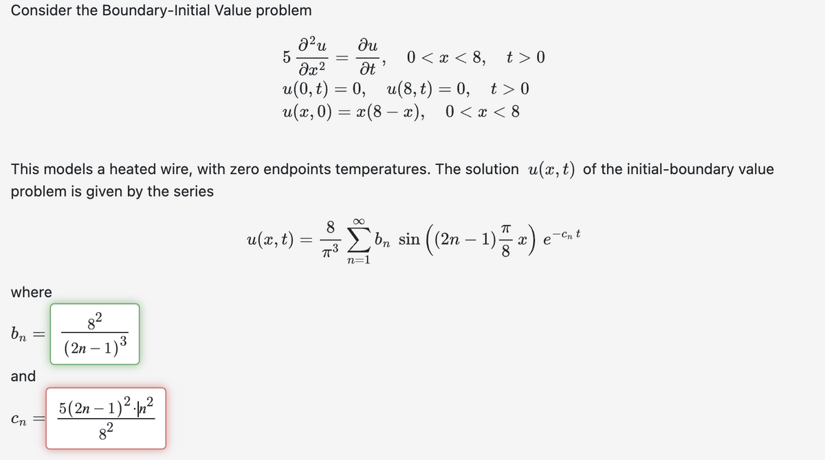 Consider the Boundary-Initial Value problem
² u
du
0< x < 8,
t> 0
əx² Ət
u(0, t) = 0, u(8,t)=0, t>0
u(x,0) = x(8 — x), 0<x<8
where
This models a heated wire, with zero endpoints temperatures. The solution u(x, t) of the initial-boundary value
problem is given by the series
bn
and
Cn
8²
(2n-1) ³
5
5(2n-1)2²
9
8
ㅠ
u(x, t) = $ [ bn sin ((2n − 1) x) en