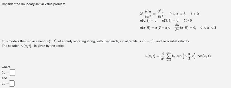 Consider the Boundary-Initial Value problem
where
b₂
and
C₂
Jºu
25
Ər²
u(0, t) = 0, u(3,t) = 0, t>0
du
u(x,0) = x(3 − x),
Ət
J²u
Ət²
-
This models the displacement u(x, t) of a freely vibrating string, with fixed ends, initial profile a: (3x), and zero initial velocity.
The solution z(x, t), is given by the series
0<x<3, t> 0
u(x, t):
-(x,0)=0, 0<x<3
n=1
b, sin (na) cos(c₂ t)