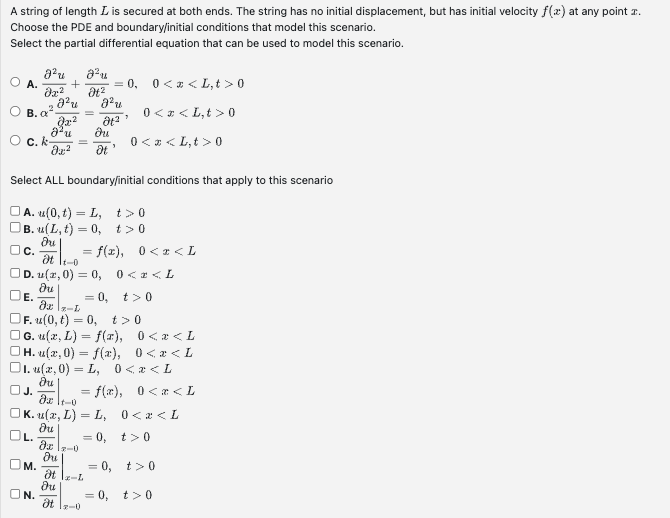 A string of length L is secured at both ends. The string has no initial displacement, but has initial velocity f(x) at any point .
Choose the PDE and boundary/initial conditions that model this scenario.
Select the partial differential equation that can be used to model this scenario.
B. a
c. k
J²u 2²u
02-2
E.
M.
+ = 0, 0<x<L,t> 0
8²u
Jx²
ON.
=
8²u
Ət²
3
Əx² Ət
Select ALL boundary/initial conditions that apply to this scenario
| A. u(0, t) = L, t>0
|B. u(L, t) = 0, t> 0
du
C.
at 1-0
OD. (2,0) = 0, 0<2<L
du
= 0, t> 0
Əx \z-L
F. (0, t) = 0, t> 0
|G. u(x, L) = f(x),
H. u(x,0) = f(x),
1. u(x,0)=L, 0<x<L
J.
du
du
Əxlt-0
OK. u(x, L)=L,
du
= 0,
dxx-0
du
Ət \x-L
du
Ət 17-0
0< <L,t> 0
= f(x), 0<x<L
0<x<L,t> 0
= 0,
= f(x), 0<x<L
0<x<L
0<x<L
0<x<L
t> 0
t>0
= 0, t>0