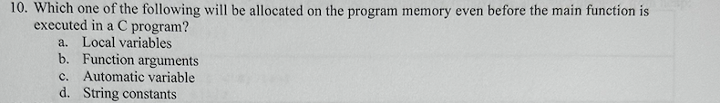 10. Which one of the following will be allocated on the program memory even before the main function is
executed in a C program?
a. Local variables
b. Function arguments
c. Automatic variable
d. String constants