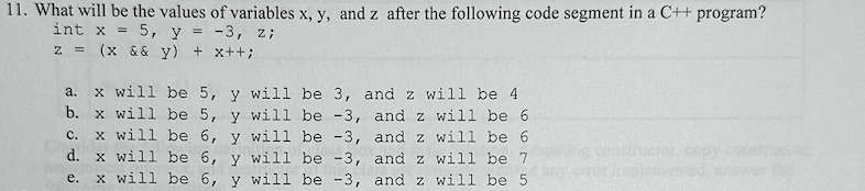 11. What will be the values of variables x, y, and z after the following code segment in a C++ program?
int x = 5, y = -3, z;
z = (x && y) + x++;
a. x will be 5, y will be 3, and z will be 4
b. x will be 5, y will be -3, and z will be 6
and z will be 6
C.
x will be 6, y will be -3,
d.
x will be 6, y will be -3,
and z will be 7
e. x will be 6, y will be -3, and z will be 5
ctóc, copy