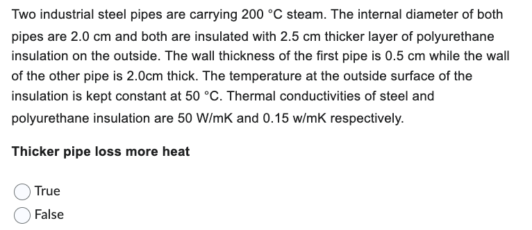 Two industrial steel pipes are carrying 200 °C steam. The internal diameter of both
pipes are 2.0 cm and both are insulated with 2.5 cm thicker layer of polyurethane
insulation on the outside. The wall thickness of the first pipe is 0.5 cm while the wall
of the other pipe is 2.0cm thick. The temperature at the outside surface of the
insulation is kept constant at 50 °C. Thermal conductivities of steel and
polyurethane insulation are 50 W/mK and 0.15 w/mK respectively.
Thicker pipe loss more heat
True
False