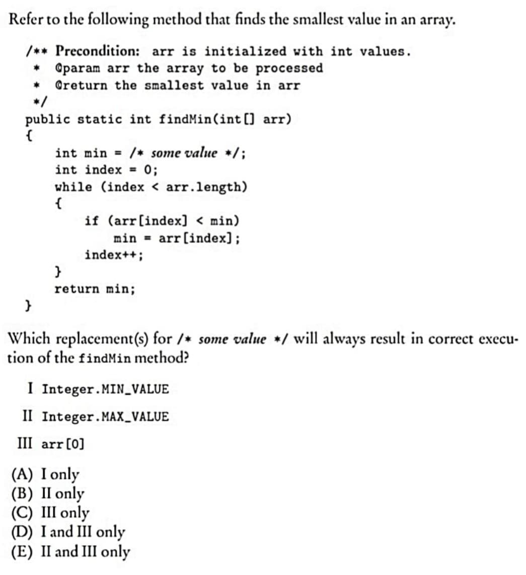 Refer to the following method that finds the smallest value in an array.
/** Precondition: arr is initialized with int values.
*
Oparam arr the array to be processed
Greturn the smallest value in arr
public static int findMin(int[] arr)
{
int min = /* some value */;
int index = 0;
while (index < arr.length)
{
if (arr [index] < min)
min = arr [index];
index++;
}
return min;
}
Which replacement(s) for /* some value */ will always result in correct execu-
tion of the findMin method?
I Integer.MIN_VALUE
II Integer.MAX_VALUE
III arr [0]
(A) I only
(B) II only
(C) III only
(D) I and III only
(E) II and III only