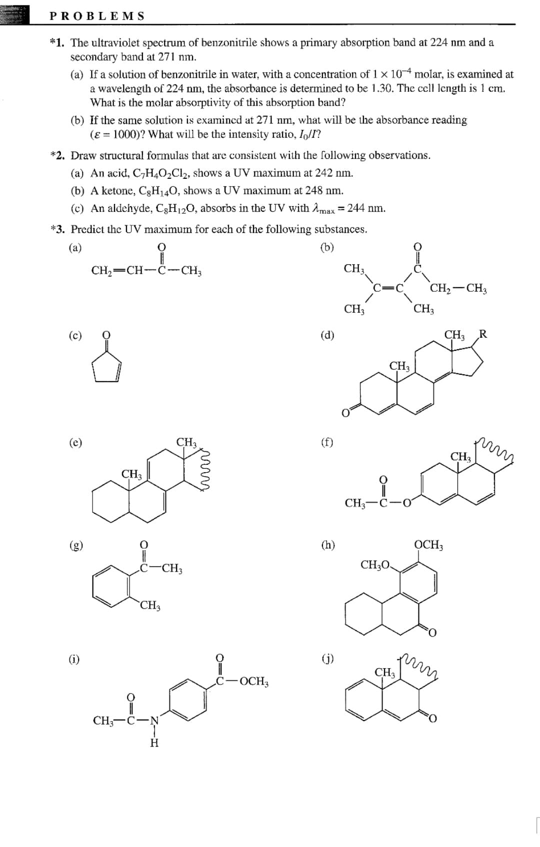 PROBLEMS
*1. The ultraviolet spectrum of benzonitrile shows a primary absorption band at 224 nm and a
secondary band at 271 nm.
(a) If a solution of benzonitrile in water, with a concentration of 1 x 104 molar, is examined at
a wavelength of 224 nm, the absorbance is determined to be 1.30. The cell length is 1 cm.
What is the molar absorptivity of this absorption band?
(b) If the same solution is examincd at 271 nm, what will be the absorbance reading
(ɛ = 1000)? What will be the intensity ratio, Io/I?
*2. Draw structural formulas that are consistent with the following observations.
(a) An acid, C7H4O2C12, shows a UV maximum at 242 nm.
(b) A ketone, C3H140, shows a UV maximum at 248 nm.
(c) An aldehyde, C3H120, absorbs in the UV with Amax = 244 nm.
*3. Predict the UV maximum for each of the following substances.
(а)
(b)
CH,=CH--C-CH3
CH3
CH,– CH3
CH3
CH3
(c)
(d)
CH3
CH3
(e)
CH3
(f)
CH3
CH3
CH;-C-O
(h)
OCH3
C-CH3
CH30.
CH3
(i)
(j)
CH3
:-OCH3
CH-C-N
H
