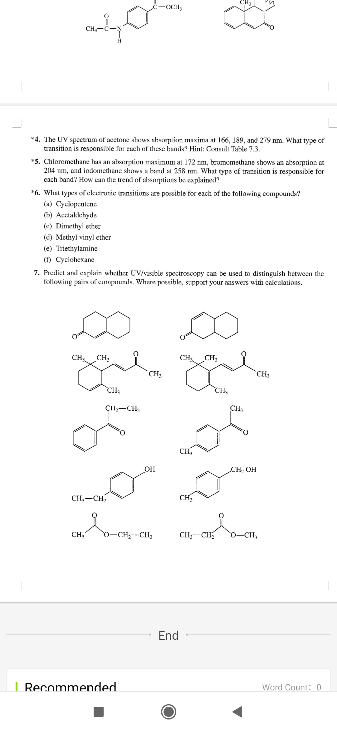 CH3
ċ-OCH3
CH;
H
*4. The UV spectrum of acetone shows absorption maxima at 166, 189, and 279 nm. What type of
transition is responsible for each of these bands? Hint: Consult Table 7.3.
*5. Chloromethane has an absorption maximum at 172 nm, bromomethane shows an absorption at
204 nm, and iodomethane shows a band at 258 nm. What type of transition is responsible for
cach band? How can the trend of absorptions be explained?
*6. What types of electronic transitions are possible for each of the following compounds?
(a) Cyclopentene
(b) Acetaldehyde
(c) Dimethyl ether
(d) Methyl vinyl ether
(e) Triethylamine
(f) Cyclohexane
7. Predict and explain whether UV/visible spectroscopy can be used to distinguish between the
following pairs of compounds. Where possible, support your answers with calculations.
CH3
CH3
CH3
CH3
CH3
CH3
CH3
CH3
CH,-CH3
CH3
CH3
ОН
CH2 OH
CH3-CH,
CH3
CH3
0–CH2-CH3
CH3-CH
0-CH3
End
| Recommended
Word Count: 0
