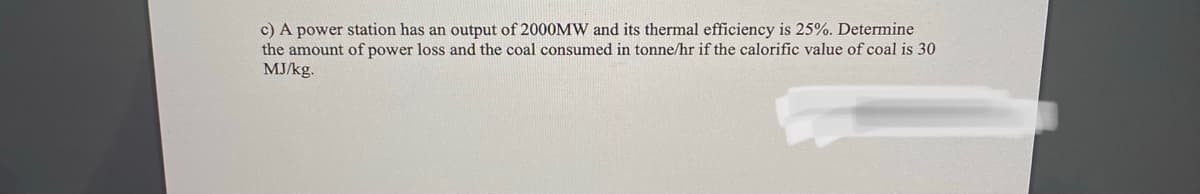 c) A power station has an output of 2000MW and its thermal efficiency is 25%. Determine
the amount of power loss and the coal consumed in tonne/hr if the calorific value of coal is 30
MJ/kg.
