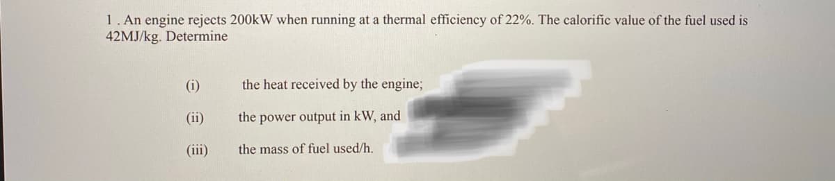 1. An engine rejects 200kW when running at a thermal efficiency of 22%. The calorific value of the fuel used is
42MJ/kg. Determine
(i)
the heat received by the engine;
(ii)
the power output in kW, and
(iii)
the mass of fuel used/h.
