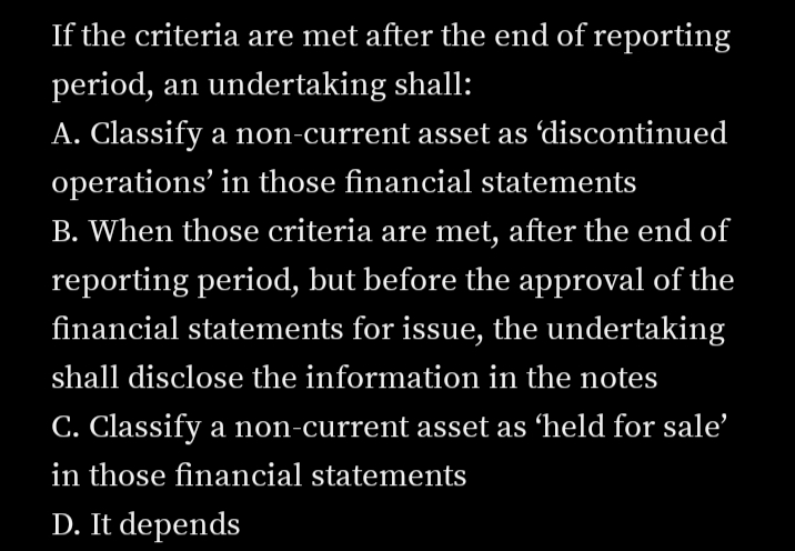 If the criteria are met after the end of reporting
period, an undertaking shall:
A. Classify a non-current asset as 'discontinued
operations' in those financial statements
B. When those criteria are met, after the end of
reporting period, but before the approval of the
financial statements for issue, the undertaking
shall disclose the information in the notes
C. Classify a non-current asset as 'held for sale'
in those financial statements
D. It depends
