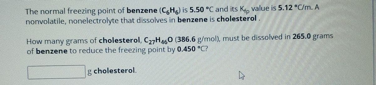 The normal freezing point of benzene (C6H6) is 5.50 °C and its Kf value is 5.12 °C/m. A
nonvolatile, nonelectrolyte that dissolves in benzene is cholesterol.
How many grams of cholesterol, C27H460 (386.6 g/mol), must be dissolved in 265.0 grams
of benzene to reduce the freezing point by 0.450 °C?
g cholesterol.