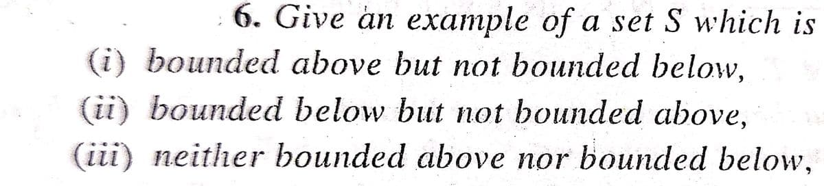 6. Give an example of a set S which is
(i) bounded above but not bounded below,
(ii) bounded below but not bounded above,
(iii) neither bounded above nor bounded below,
