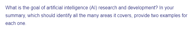 What is the goal of artificial intelligence (AI) research and development? In your
summary, which should identify all the many areas it covers, provide two examples for
each one.