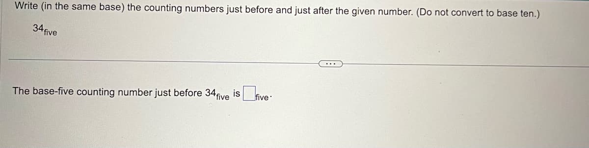 Write (in the same base) the counting numbers just before and just after the given number. (Do not convert to base ten.)
34 five
The base-five counting number just before 34 five is five-
...