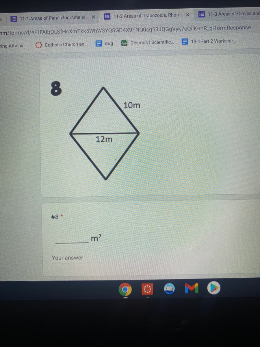 E 11-3 Areas of Circles and
E 11-1 Areas of Parallelograms an X
E 11-2 Areas of Trapezoids, Rhom x
om/forms/d/e/1FAlpQLSfHcXmTkk5WhW3YQSGD4X9FNQ0cq53JQGgVyk7eQilK-rhR_g/formResponse
E oug
lod Desmos | Scientific.
E 13-1Part 2 Workshe..
ring Athens..
A Catholic Church an..
10m
12m
#8 *
m2
Your answer
MO
