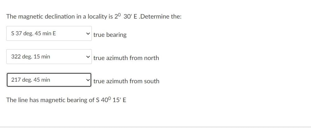 The magnetic declination in a locality is 20 30' E .Determine the:
S 37 deg. 45 min E
true bearing
322 deg. 15 min
true azimuth from north
217 deg. 45 min
true azimuth from south
The line has magnetic bearing of S 40° 15' E
