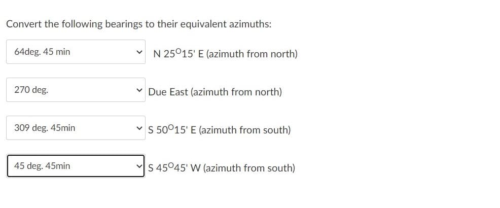 Convert the following bearings to their equivalent azimuths:
64deg. 45 min
N 25°15' E (azimuth from north)
270 deg.
v Due East (azimuth from north)
309 deg. 45min
v S 50015' E (azimuth from south)
45 deg. 45min
S 45045' W (azimuth from south)
