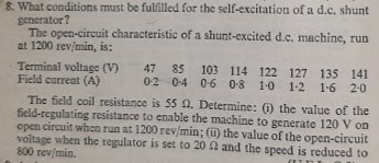 8. What conditions must be fulfilled for the self-excitation of a d.c. shunt
generator?
The open-circuit characteristic of a shunt-excited d.c. machine, run
at 1200 rev/min, is:
Terminal voltage (V)
Field curreat (A)
47 85 103 114 122 127 135 141
0-2 0-4 0-6 0-8 1-0 1-2 1-6 2-0
The field coil resistance is 55 A. Determine: (i) the value of the
field-regulating resistance to enable the machine to generate 120 V on
open circuit when run at 1200 rev/min; (i) the value of the open-circuit
voltage when the regulator is set to 20 A and the speed is reduced to
800 rev/min.
