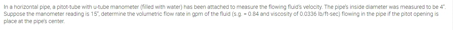 In a horizontal pipe, a pitot-tube with u-tube manometer (filled with water) has been attached to measure the flowing fluid's velocity. The pipe's inside diameter was measured to be 4".
Suppose the manometer reading is 15", determine the volumetric flow rate in gpm of the fluid (s.g. = 0.84 and viscosity of 0.0336 lb/ft-sec) flowing in the pipe if the pitot opening is
place at the pipe's center.