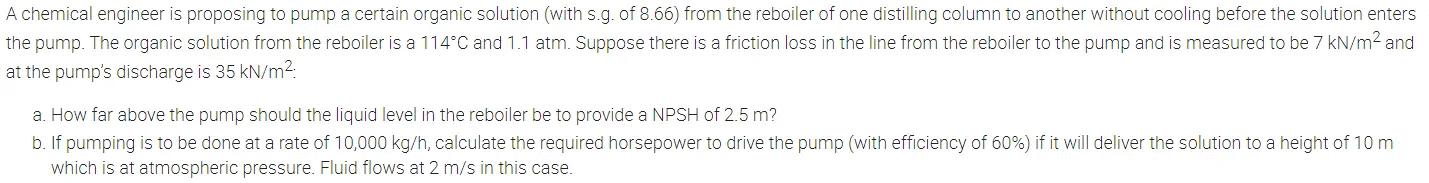 A chemical engineer is proposing to pump a certain organic solution (with s.g. of 8.66) from the reboiler of one distilling column to another without cooling before the solution enters
the pump. The organic solution from the reboiler is a 114°C and 1.1 atm. Suppose there is a friction loss in the line from the reboiler to the pump and is measured to be 7 kN/m² and
at the pump's discharge is 35 kN/m²:
a. How far above the pump should the liquid level in the reboiler be to provide a NPSH of 2.5 m?
b. If pumping is to be done at a rate of 10,000 kg/h, calculate the required horsepower to drive the pump (with efficiency of 60%) if it will deliver the solution to a height of 10 m
which is at atmospheric pressure. Fluid flows at 2 m/s in this case.