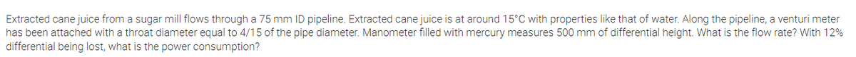 Extracted cane juice from a sugar mill flows through a 75 mm ID pipeline. Extracted cane juice is at around 15°C with properties like that of water. Along the pipeline, a venturi meter
has been attached with a throat diameter equal to 4/15 of the pipe diameter. Manometer filled with mercury measures 500 mm of differential height. What is the flow rate? With 12%
differential being lost, what is the power consumption?
