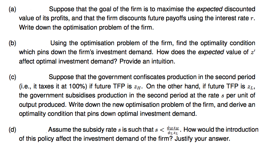 (a)
Suppose that the goal of the firm is to maximise the expected discounted
value of its profits, and that the firm discounts future payoffs using the interest rate r.
Write down the optimisation problem of the firm.
(b)
Using the optimisation problem of the firm, find the optimality condition
which pins down the firm's investment demand. How does the expected value of z'
affect optimal investment demand? Provide an intuition.
Suppose that the government confiscates production in the second period
(i.e., it taxes it at 100%) if future TFP is zH. On the other hand, if future TFP is zL,
(c)
the government subsidises production in the second period at the rate s per unit of
output produced. Write down the new optimisation problem of the firm, and derive an
optimality condition that pins down optimal investment demand.
Assume the subsidy rate s is such that s < HH. How would the introduction
(d)
of this policy affect the investment demand of the firm? Justify your answer.
OLZL
