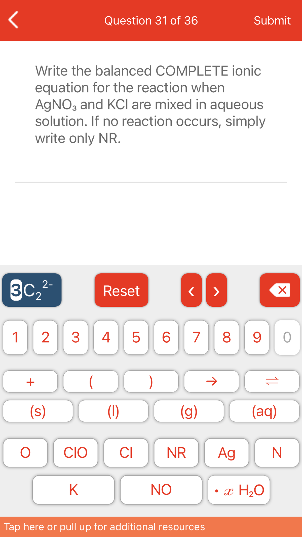 Question 31 of 36
Submit
Write the balanced COMPLETE ionic
equation for the reaction when
AGNO3 and KCI are mixed in aqueous
solution. If no reaction occurs, simply
write only NR.
3C
2-
Reset
>
1
3
4
6.
7
8.
+
)
(s)
(1)
(g)
(aq)
CIO
CI
NR
Ag
K
NO
• x H2O
Tap here or pull up for additional resources
11
