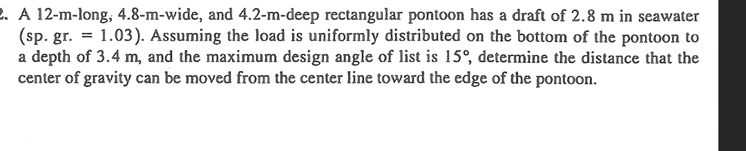 2. A 12-m-long, 4.8-m-wide, and 4.2-m-deep rectangular pontoon has a draft of 2.8 m in seawater
(sp. gr.
1.03). Assuming the load is uniformly distributed on the bottom of the pontoon to
a depth of 3.4 m, and the maximum design angle of list is 15°, determine the distance that the
center of gravity can be moved from the center line toward the edge of the pontoon.
