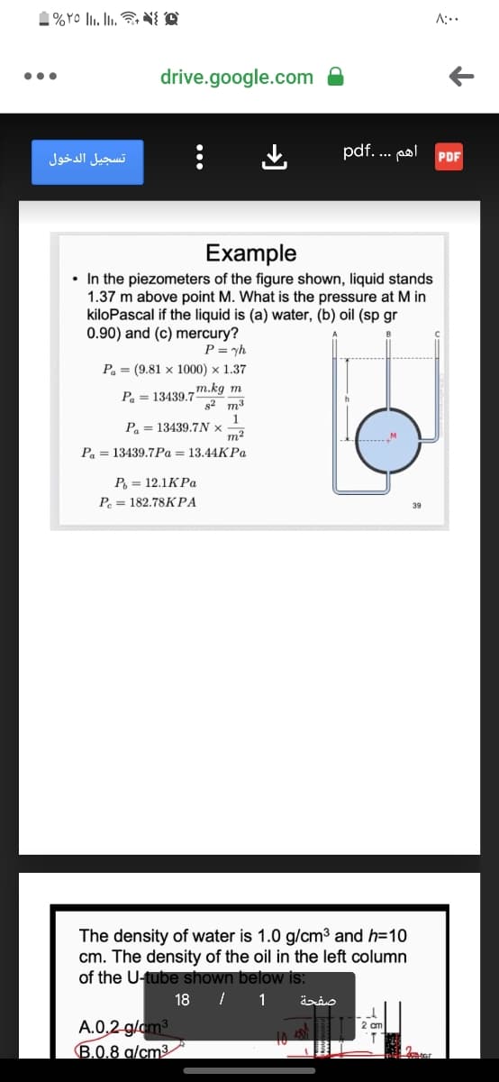 1%Yo . Ii. N{ A
A:..
drive.google.com
•..
pdf... p
تسجيل الدخول
PDF
Example
• In the piezometers of the figure shown, liquid stands
1.37 m above point M. What is the pressure at M in
kiloPascal if the liquid is (a) water, (b) oil (sp gr
0.90) and (c) mercury?
P = yh
Pa = (9.81 x 1000) x 1.37
m.kg m
2 m3
Pa = 13439.7
1
P = 13439.7N ×
m2
Р., — 13439.7Ра — 13.44КРа
Р, — 12.1КРа
Р.— 182.78КРА
39
The density of water is 1.0 g/cm3 and h=10
cm. The density of the oil in the left column
of the U-tube shown below is:
18 I 1
صفحة
A.0,2 g/om3
B.0.8 g/cm³
