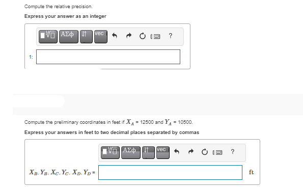 Compute the relative precision.
Express your answer as an integer
IVD] ΑΣΦΗ, Π
vec
Compute the preliminary coordinates in feet if X₁ =12500 and Y₁ = 10500.
Express your answers in feet to two decimal places separated by commas
ΑΣΦΠ
XB. YB. XC. Yc. XD. YD=
?
vec
?
ft