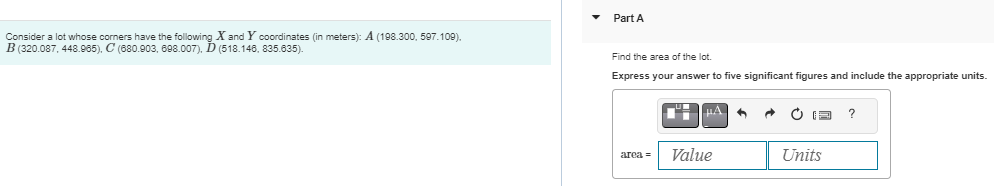 Consider a lot whose corners have the following X and Y coordinates (in meters): A (198.300, 597.109).
B (320.087,448.965), C (680.903, 698.007), D (518.146, 835.635).
Part A
Find the area of the lot.
Express your answer to five significant figures and include the appropriate units.
area =
li HA 6 →
Value
Units
?