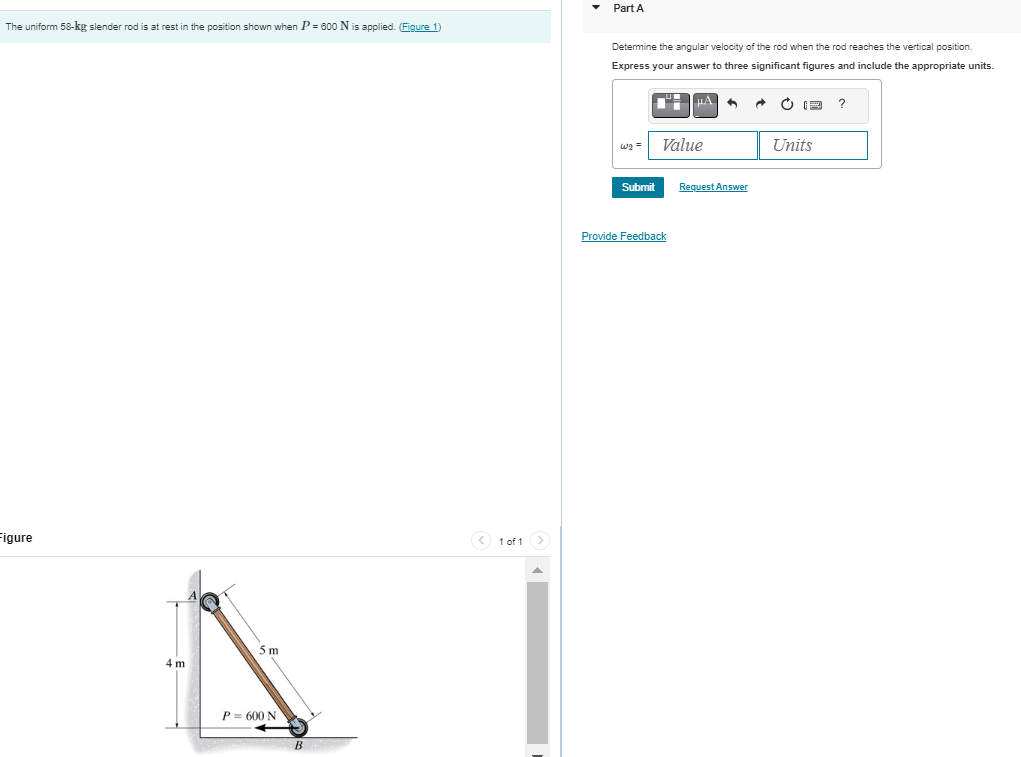 The uniform 58-kg slender rod is at rest in the position shown when P = 600 N is applied. (Figure 1)
Figure
4 m
5 m
P= 600 N
B
< 1 of 1 >
Part A
Determine the angular velocity of the rod when the rod reaches the vertical position.
Express your answer to three significant figures and include the appropriate units.
W₂ =
Submit
Value
Provide Feedback
Request Answer
A
Units
?