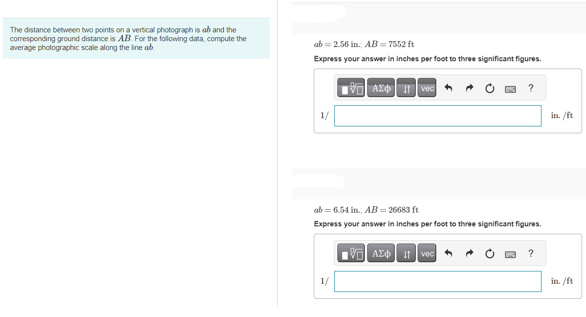 The distance between two points on a vertical photograph is ab and the
corresponding ground distance is AB. For the following data, compute the
average photographic scale along the line ab.
ab 2.56 in.; AB = 7552 ft
Express your answer in inches per foot to three significant figures.
1/
AΣo↓vec
1/
ab 6.54 in.; AB= 26683 ft
Express your answer in inches per foot to three significant figures.
OF
[ΫΠ| ΑΣΦ |
?
vec
?
in. /ft
in. /ft