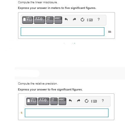 Compute the linear misclosure.
Express your answer in meters to five significant figures.
ΠΙΑΣΦΩΠ
1:
vec
Compute the relative precision.
Express your answer to five significant figures.
[6] ΑΣΦ ↓↑ vec
?
?
Ε
m