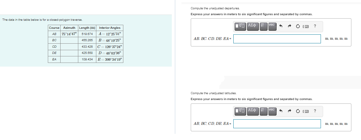 The data in the table below is for a closed-polygon traverse.
Course Azimuth Length (m)
AB
75°14'47" 519.674
BC
455.265
433.426
CD
DE
425.558
EA
109.434
Interior Angles
A = 12°25'31"
B=48°19'25"
C=126°37'24"
D = 46°03'36"
E=306° 34'19"
Compute the unadjusted departures.
Express your answers in meters to six significant figures and separated by commas
AB. BC. CD. DE. EA=
VL]ΑΣΦΗ|||
AB, BC, CD, DE, EA=
vec 4
VL]ΑΣΦΗ 11
Compute the unadjusted latitudes.
Express your answers in meters to six significant figures and separated by commas.
·
1 vec
ⒸE
A
?
?
ID II, ID I, II
m, m, m, m, m