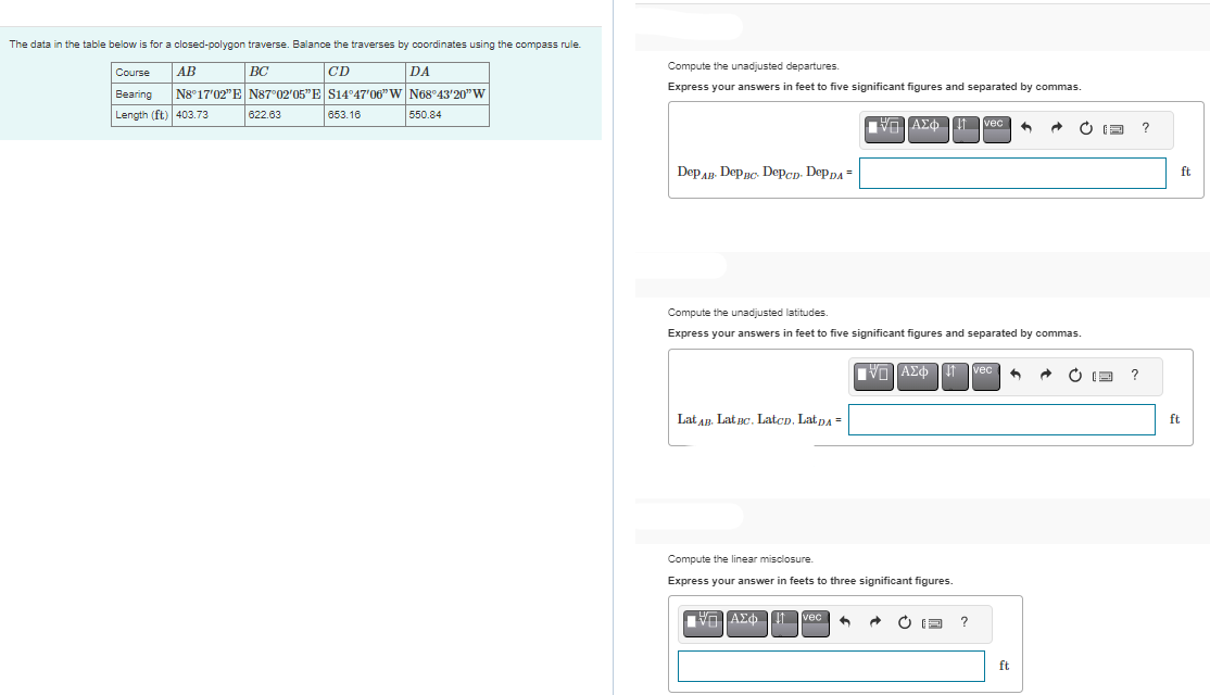 The data in the table below is for a closed-polygon traverse. Balance the traverses by coordinates using the compass rule.
BC
CD
AB
Course
DA
Bearing N8°17'02"E N87°02′05"E S14°47′06" W|N68°43'20" W
Length (ft) 403.73
653.16
550.84
622.63
Compute the unadjusted departures.
Express your answers in feet to five significant figures and separated by commas.
DеPAB- DеPBC DepCD. DePDA=
Lat AB. Lat Bc. LatcD. LatDA =
ΠΙΑΣΦ
Compute the unadjusted latitudes.
Express your answers in feet to five significant figures and separated by commas.
IVD ΑΣΦΠ
Compute the linear misclosure.
Express your answer in feets to three significant figures.
ΠΙΑΣΦΩΠvec ^
C
vec
?
vec
· C
ft
I
?
?
ft
ft
