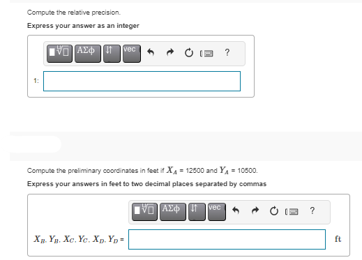 Compute the relative precision.
Express your answer as an integer
IVE]ΑΣΦΗ ΤΗ vec
Compute the preliminary coordinates in feet if X₁ = 12500 and Y₁ = 10500.
Express your answers in feet to two decimal places separated by commas
IVD ΑΣΦ ↓1 vec
XB. YB. XC. Yc. XD. YD=
ft