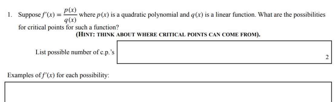 p(x)
where p(x) is a quadratic polynomial and q(x) is a linear function. What are the possibilities
q(x)
1. Suppose f'(x) =
for critical points for such a function?
(HINT: THINK ABOUT WHERE CRITICAL POINTS CAN COME FROM).
List possible number of c.p.'s
Examples of f'(x) for each possibility:
