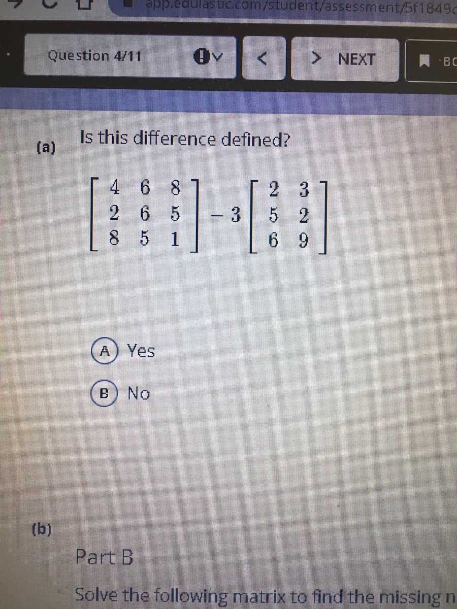 app.edulastic.com/student/assessment/5f1849c
Question 4/11
Ov
> NEXT
BC
Is this difference defined?
(a)
4 6
2 3
2 6
5
3.
5 2
8 5 1
6 9
A) Yes
No
(b)
Part B
Solve the following matrix to find the missingn
