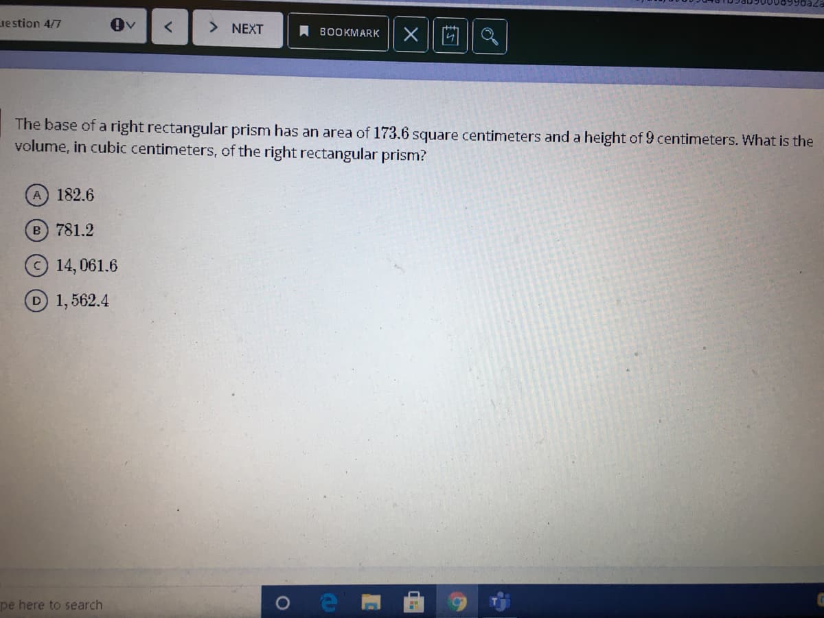 Lie stion 4/7
> NEXT
A BOOKMARK
X 回||Q
The base of a right rectangular prism has an area of 173.6 square centimeters and a height of 9 centimeters. What is the
volume, in cubic centimeters, of the right rectangular prism?
A 182.6
B 781.2
14, 061.6
D1,562.4
pe here to search
