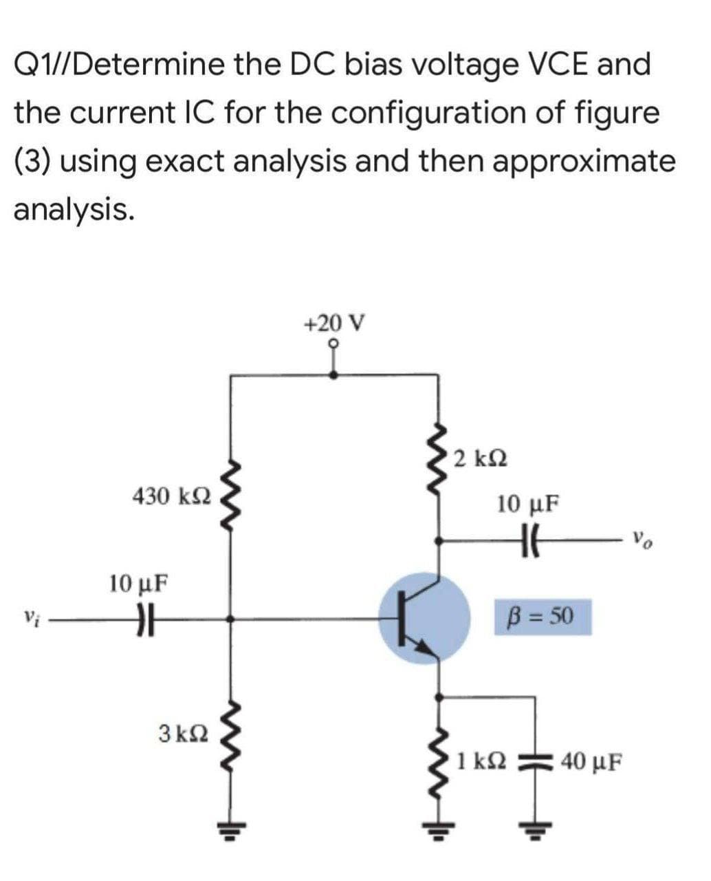 Q1//Determine the DC bias voltage VCE and
the current IC for the configuration of figure
(3) using exact analysis and then approximate
analysis.
+20 V
2 k2
430 k2
10 μF
10 μF
B = 50
3 k2
1 kQ
40 μF
