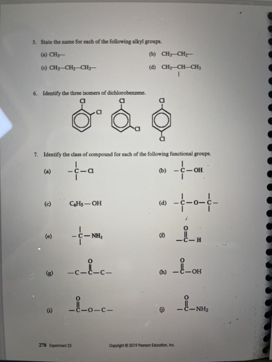 5. State the name for each of the following alkyl groups.
(a) CH3-
(b) CH3-CH
(c) CH3-CH CH
(d) CH3-CH-CH3
6. Identify the three isomers of dichlorobenzene.
7. Identify the class of compound for each of the following functional groups.
-f-a
(a)
-C-CI
(b)
-C- OH
-f-0-f-
(c)
CHs-OH
(d)
(e)
-C-NH2
(A)
(h)
-HO-
(i)
- C-NH2
278 Experiment 23
Copyright © 2019 Pearson Education, Inc.
