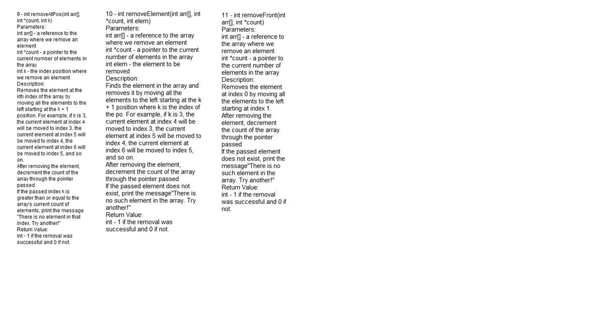 9 - int removeAtPos(int arr),
int *count, int k)
Parameters:
int arr - a reference to the
array where we remove an
element
int *count -a pointer to the
10 - int removeElement(int arr[], int
*count, int elem)
Parameters:
int arr] - a reference to the array
where we remove an element
11 - int removeFront(int
arr], int *count)
Parameters:
int arr[] - a reference to
the array where we
remove an element
int *count - a pointer to the current
number of elements in the array
int *count - a pointer to
the current number of
elements in the array
Description:
Removes the element
at index 0 by moving all
the elements to the left
starting at index 1.
After removing the
element, decrement
the count of the array
through the pointer
passed
If the passed element
does not exist, print the
message"There is no
such element in the
current number of elements in
int elem - the element to be
the array
int k- the index position where
removed
Description:
Finds the element in the array and
we remove an element
Description:
Removes the element at the
kth index of the array by
moving all the elements to the
left starting at the k + 1
position. For example, if k is 3,
removes it by moving all the
elements to the left starting at the k
+ 1 position where k is the index of
the po. For example, if k is 3, the
current element at index 4 will be
the current element at index 4
will be moved to index 3, the
current element at index 5 will
be moved to index 4, the
current element at index 6 will
be moved to index 5, and so
moved to index 3, the current
element at index 5 will be moved to
index 4, the current element at
index 6 will be moved to index 5,
and so on.
After removing the element,
decrement the count of the array
through the pointer passed
If the passed element does not
exist, print the message"There is
no such element in the array. Try
another!"
on.
After removing the element,
decrement the count of the
array through the pointer
passed
If the passed index k is
greater than or equal to the
array. Try another!"
Return Value:
int - 1 if the removal
was successful and 0 if
array's current count of
elements, print the message
"There is no element in that
not.
Return Value:
int - 1 if the removal was
index. Try another!"
Return Value:
int - 1 if the removal was
successful and 0 if not.
successful and 0 if not.
