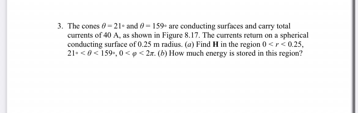 3. The cones 0=21° and 0 = 159° are conducting surfaces and carry total
currents of 40 A, as shown in Figure 8.17. The currents return on a spherical
conducting surface of 0.25 m radius. (a) Find H in the region 0 <r< 0.25,
21 <0 159⁰, 0 < p < 2π. (b) How much energy is stored in this region?