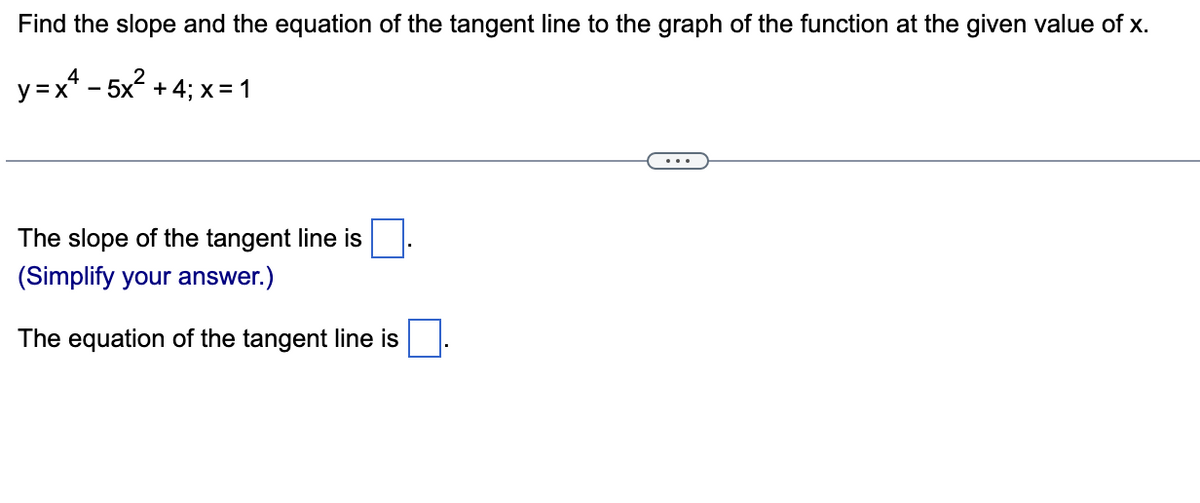 Find the slope and the equation of the tangent line to the graph of the function at the given value of x.
y=x* − 5x? + 4; x=1
The slope of the tangent line is
(Simplify your answer.)
The equation of the tangent line is