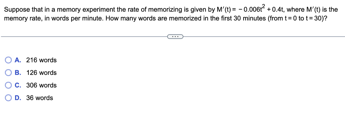 Suppose that in a memory experiment the rate of memorizing is given by M'(t)= -0.006t² +0.4t, where M'(t) is the
memory rate, in words per minute. How many words are memorized in the first 30 minutes (from t = 0 to t = 30)?
A. 216 words
B. 126 words
C. 306 words
D. 36 words