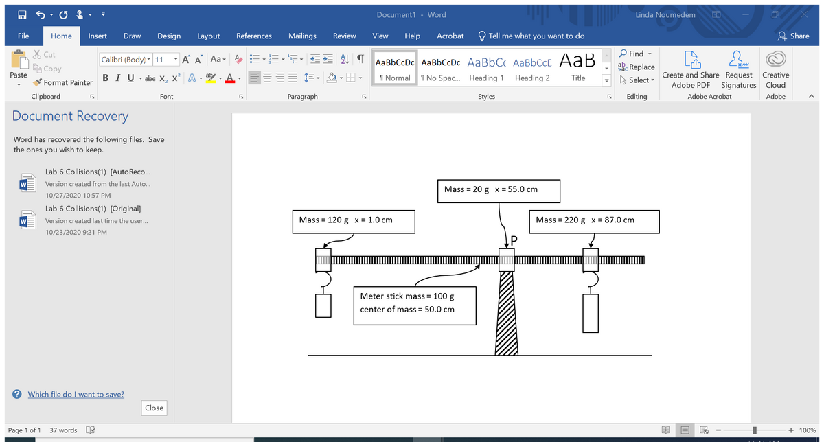 Linda Noumedem
Document1 - Word
File
Home
Insert
Draw
Design
Layout
References
Mailings
Review
View
Help
Acrobat
Tell me what you want to do
& Share
X Cut
P Find -
Calibri (Body) - 11 - A A Aa-
AaBbCcDc AaBbCcDc AaBbC AaBbCcC A aB
E Copy
abc Replace
Create and Share Request
Signatures
Paste
BIU - abe X, x A - aby.
I Normal
1 No Spac. Heading 1
Heading 2
Title
A Select -
Creative
Format Painter
Adobe PDF
Cloud
Clipboard
Font
Paragraph
Styles
Editing
Adobe Acrobat
Adobe
Document Recovery
Word has recovered the following files. Save
the ones you wish to keep.
Lab 6 Collisions(1) [AutoReco..
Version created from the last Auto...
Mass %3D 20 g х%355.0 cm
10/27/2020 10:57 PM
Lab 6 Collisions(1) [Original]
w
Version created last time the user...
Mass = 120 g x = 1.0 cm
Mass = 220 g x = 87.0 cm
10/23/2020 9:21 PM
Meter stick mass = 100 g
center of mass = 50.0 cm
Which file do I want to save?
Close
Page 1 of 1
37 words
+ 100%
