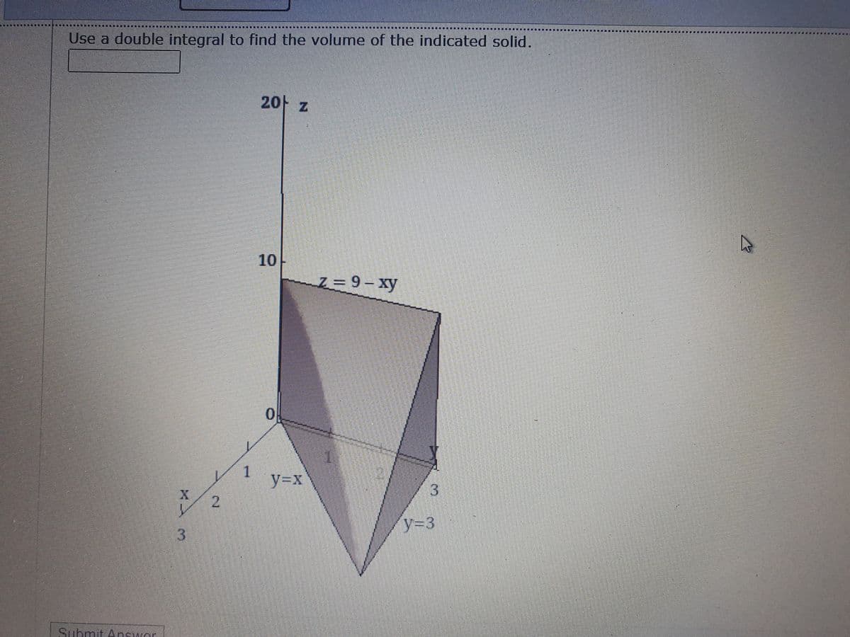 Use a double integral to find the volume of the indicated solid.
2아 z
10
Z 9- xy
y%3Dx
y%3D3
3.
Submit Answor
2.
