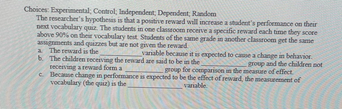 Choices: Experimental; Control, Independent, Dependent, Random
The researcher's hypothesis is that a positive reward will increase a student's performance on their
next vocabulary quiz. The students in one classroom receive a specific reward each time they score
above 90% on their vocabulary test. Students of the same grade in another classroom get the same
assignments and quizzes but are not given the reward.
The reward is the
b. The children receiving the reward are said to be in the
recerving a reward form a
C. Because change in performance is expected to be the effect of reward, the measurement of
vocabulary (the quiz) is the
a.
variable because it is expected to cause a change in behavior.
group and the children not
group for comparıson in the measure of effect.
variable.
