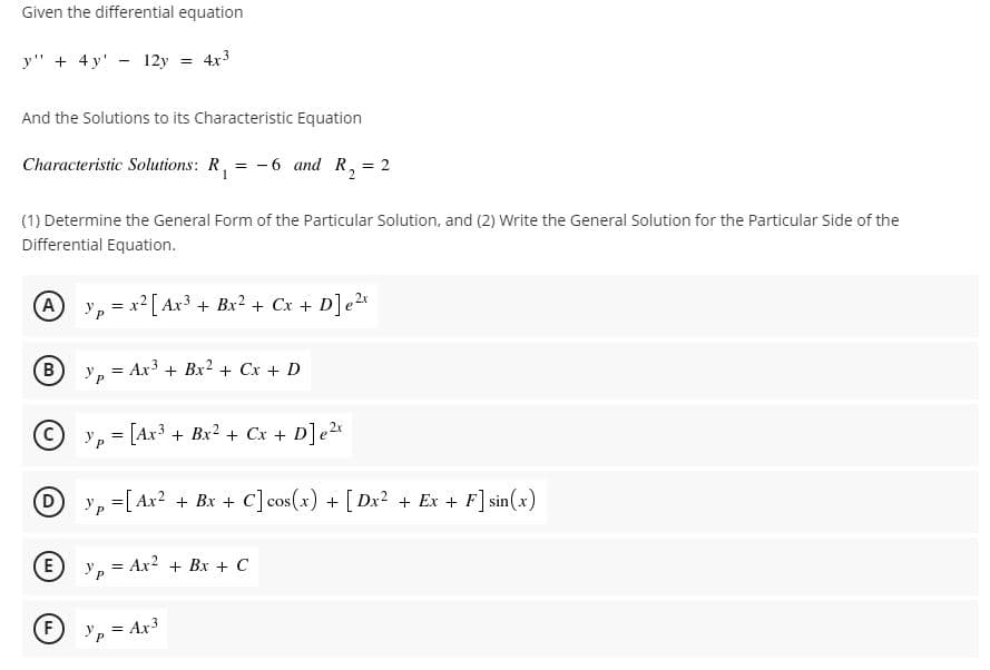 Given the differential equation
y" + 4 y' - 12y = 4x3
And the Solutions to its Characteristic Equation
Characteristic Solutions: R, = -6 and R, = 2
(1) Determine the General Form of the Particular Solution, and (2) Write the General Solution for the Particular Side of the
Differential Equation.
A y, = x2 [ Ax + Bx? + Cx + D]e2x
B.
Ур
= Ax3 + Bx2 + Cx + D
Cyp [Ax3 + Bx2 + Cx + D]e2x
P.
D
y, =[ Ax? + Bx + c]cos(x) + [ Dx? + Ex + F] sin(x)
E
= Ax? + Bx + C
F
= Ax3
!!
